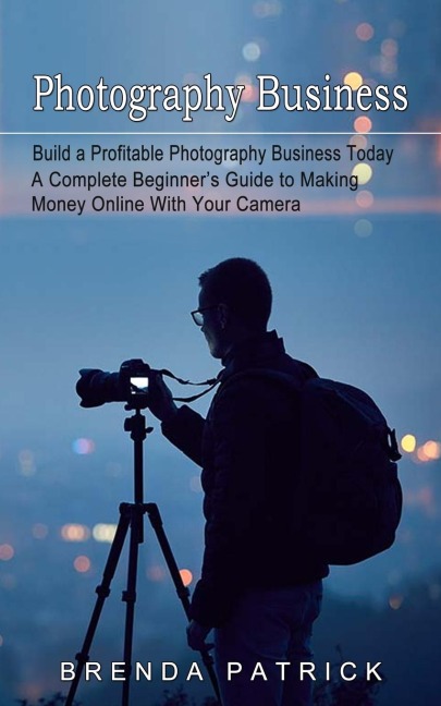 Photography Business: Build a Profitable Photography Business Today (A Complete Beginners Guide to Making Money Online With Your Camera)