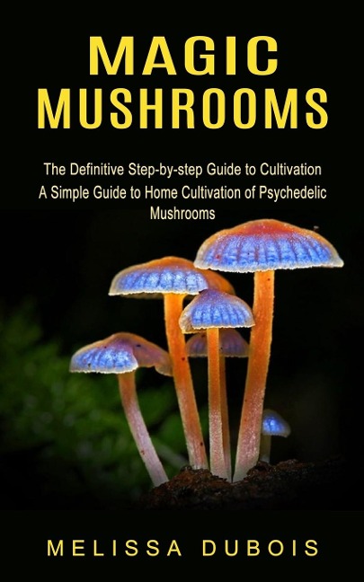 Magic Mushrooms: The Definitive Step-by-step Guide to Cultivation (A Simple Guide to Home Cultivation of Psychedelic Mushrooms)