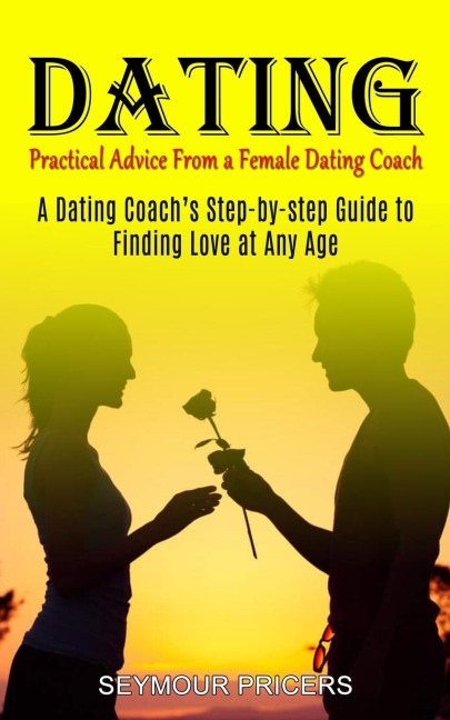 Dating: Practical Advice From a Female Dating Coach (A Dating Coachs Step-by-step Guide to Finding Love at Any Age)