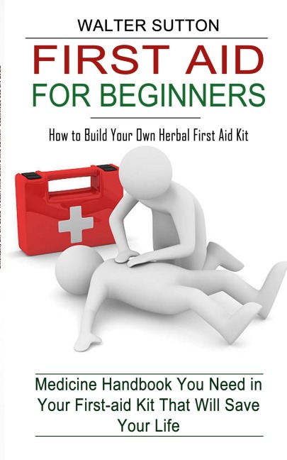 First Aid for Beginners: How to Build Your Own Herbal First Aid Kit (Medicine Handbook You Need in Your First-aid Kit That Will Save Your Life)