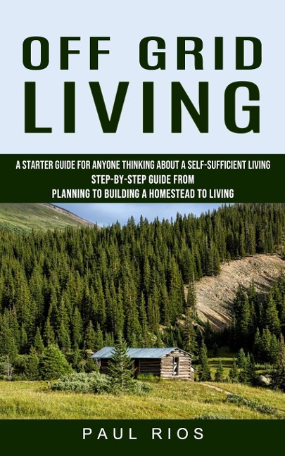 Off Grid Living: A Starter Guide For Anyone Thinking About A Self-sufficient Living (Step-by-step Guide From Planning To Building A Homestead To Living)