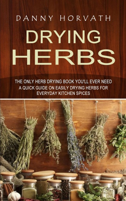 Drying Herbs: The Only Herb Drying Book Youll Ever Need (A Quick Guide on Easily Drying Herbs for Everyday Kitchen Spices)