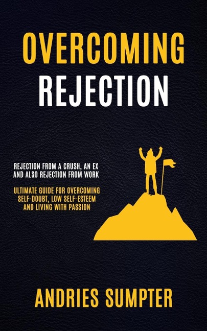 Overcoming Rejection: Rejection From A Crush, An Ex And Also Rejection From Work (Ultimate Guide For Overcoming Self-doubt, Low Self-esteem And Living With Passion)