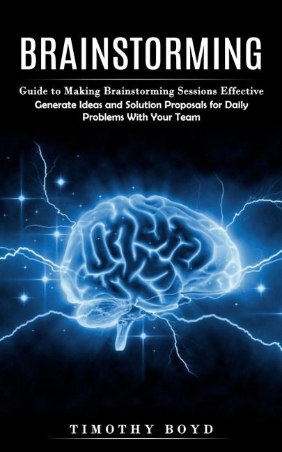 Brainstorming: Guide to Making Brainstorming Sessions Effective (Generate Ideas and Solution Proposals for Daily Problems With Your Team)