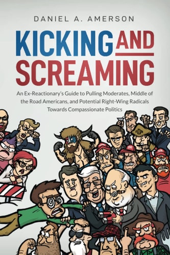 Kicking and Screaming An Ex-Reactionary's Guide to Pulling Moderates, Middle of the Road Americans, and Potential Right-Wing Radicals Towards Compassionate Politics
