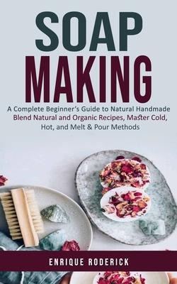 Soap Making: A Complete Beginners Guide to Natural Handmade (Blend Natural and Organic Recipes, Master Cold, Hot, and Melt & Pour Methods)