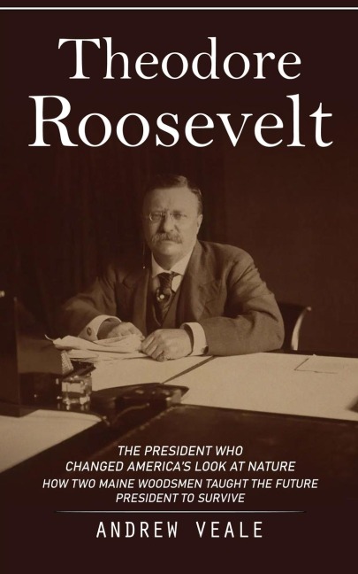 Theodore Roosevelt: The President Who Changed Americas Look at Nature (How Two Maine Woodsmen Taught the Future President to Survive)