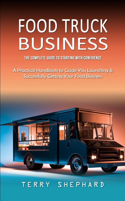 Food Truck Business: The Complete Guide to Starting With Confidence (A Practical Handbook to Guide You Launching & Successfully Getting Your Food Business)