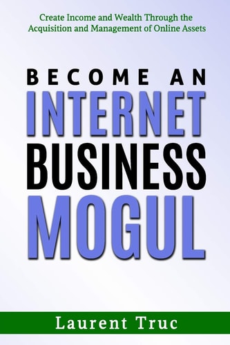 Become An Internet Business Mogul Create Income and Wealth Through the Acquisition and Management of Online Assets