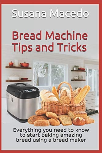 Bread Machine Tips and Tricks Everything You Need to Know to Start Baking Amazing Bread Using a Bread Maker