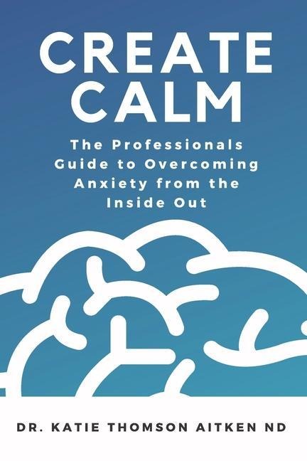 Create Calm: The Professionals Guide to Overcoming Anxiety