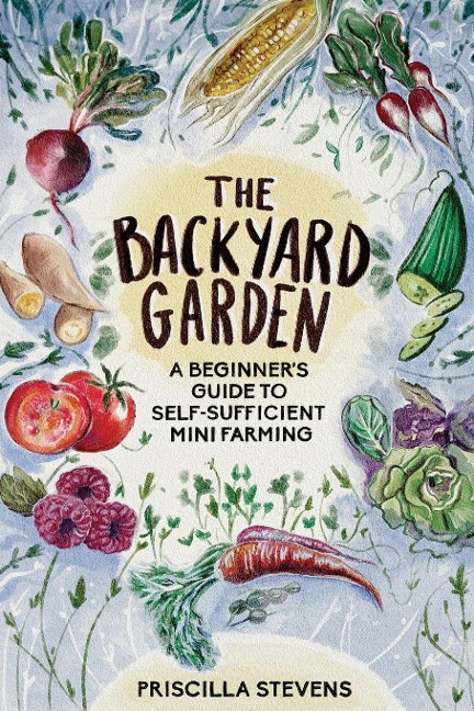 The Backyard Garden: A Beginners Guide to Self-Sufficient Mini Farming
