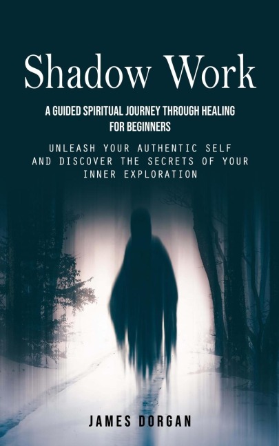 Shadow Work: A Guided Spiritual Journey Through Healing for Beginners (Unleash Your Authentic Self and Discover the Secrets of Your Inner Exploration)