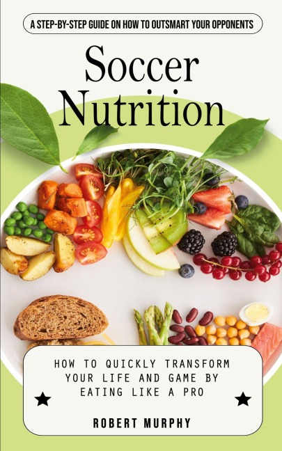 Soccer Nutrition: A Step-by-step Guide on How to Outsmart Your Opponents (How to Quickly Transform Your Life and Game by Eating Like a Pro)