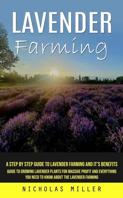 Lavender Farming: A Step by Step Guide to Lavender Farming and Its Benefits (Guide to Growing Lavender Plants for Massive Profit and Everything You Need to Know About the Lavender Farming)