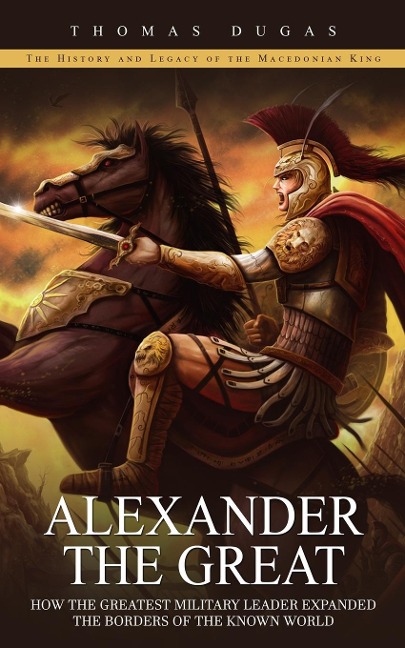 Alexander the Great: The History and Legacy of the Macedonian King (How the Greatest Military Leader Expanded the Borders of the Known World)