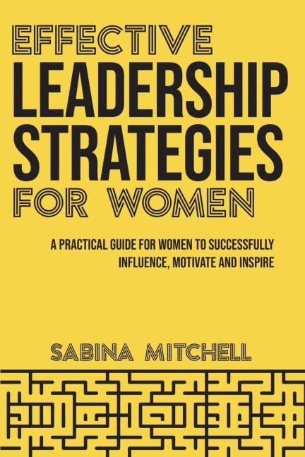 Effective Leadership Strategies for Women: A Practical Guide for Women to Successfully Influence, Motivate and Inspire