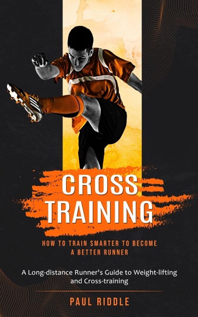 Cross Training: How to Train Smarter to Become a Better Runner (A Long-distance Runners Guide to Weight-lifting and Cross-training)