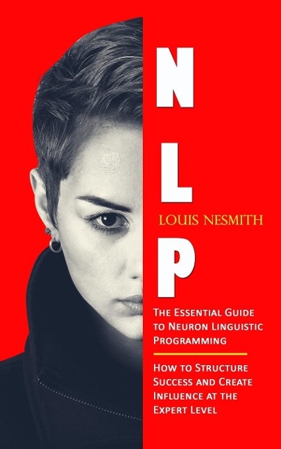 Nlp: The Essential Guide to Neuron Linguistic Programming (How to Structure Success and Create Influence at the Expert Level)