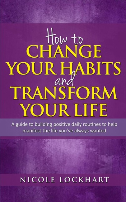 How to Change your Habits and Transform your Life: A guide to building positive, daily routines to help manifest the life youve always wanted