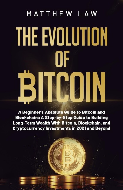 The Evolution of Bitcoin: A Beginners Absolute Guide to Bitcoin and Blockchains A Step-by-Step Guide to Building Long-Term Wealth With Bitcoin, Blockchain, and Cryptocurrency Investments in 2021 and Beyond