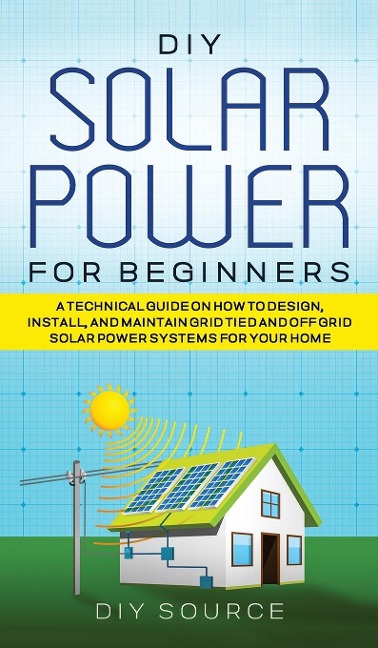 DIY SOLAR POWER FOR BEGINNERS, A TECHNICAL GUIDE ON HOW TO DESIGN, INSTALL, AND MAINTAIN GRID-TIED AND OFF-GRID SOLAR POWER SYSTEMS FOR YOUR HOME