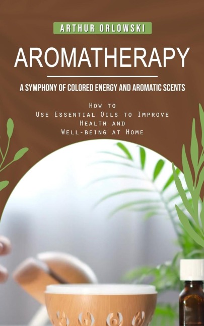Aromatherapy: A Symphony of Colored Energy and Aromatic Scents (How to Use Essential Oils to Improve Health and Well-being at Home)