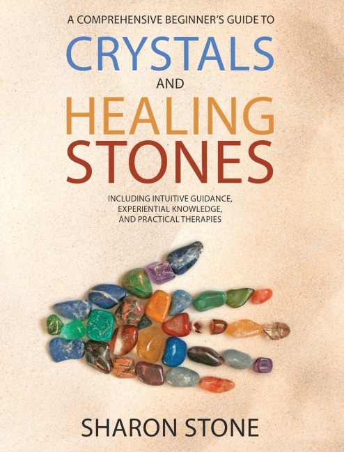 CRYSTALS AND HEALING STONES: A Comprehensive Beginners Guide Including Experiential Knowledge, Intuitive Guidance and Practical Therapies