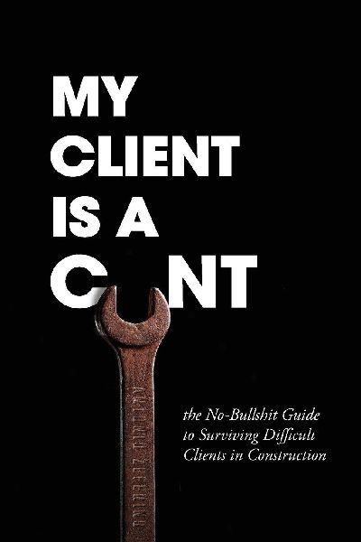 My Client Is A Cunt: the No-Bullshit Guide to Surviving Difficult Clients in Construction
