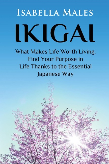 IKIGAI: WHAT MAKES LIFE WORTH LIVING. FIND YOUR PURPOSE IN LIFE THANKS TO THE ESSENTIAL JAPANESE WAY
