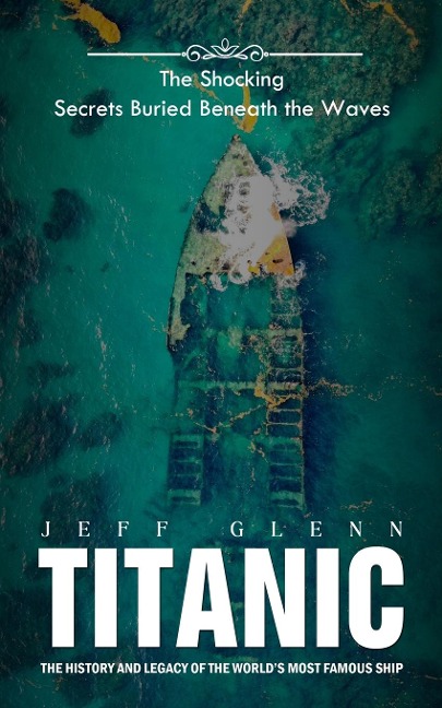 Titanic: The Shocking Secrets Buried Beneath the Waves (The History and Legacy of the Worlds Most Famous Ship)