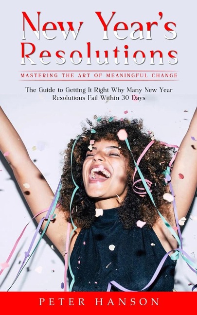 New Years Resolutions: Mastering the Art of Meaningful Change (The Guide to Getting It Right Why Many New Year Resolutions Fail Within 30 Days)