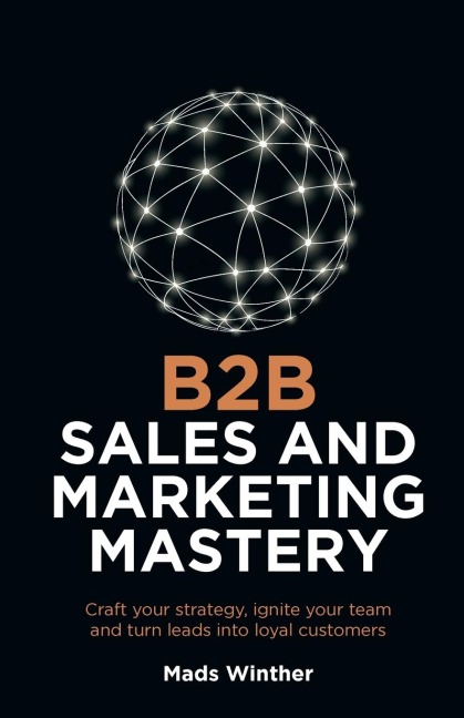 B2B Sales and Marketing Mastery: Craft your strategy, ignite your team and turn leads into loyal customers