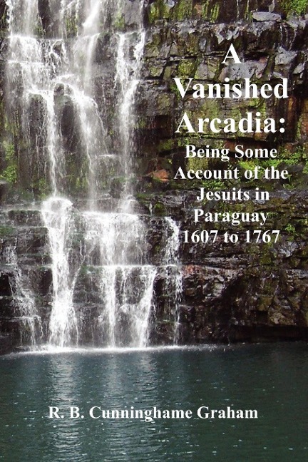 A Vanished Arcadia: Being Some Accounts of the Jesuits in Paraguay 1607-1767