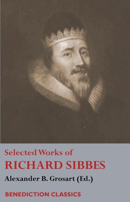 Selected Works of Richard Sibbes: Memoir of Richard Sibbes, Description of Christ, The Bruised Reed and Smoking Flax, The Sword of the Wicked, The Souls Conflict with Itself and Victory over Itself by Faith, The Saints Safety in Evil Times, Christ is Be