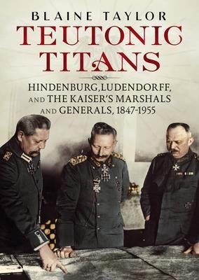 Teutonic Titans: Hindenburg, Ludendorff, and the Kaisers Military Elite