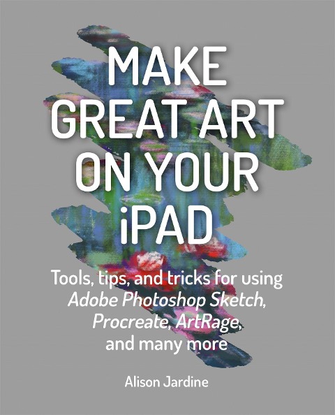 Make Great Art on Your iPad: Tools, Tips and Tricks for Using Adobe Photoshop Sketch, Procreate, Artrage and Many More