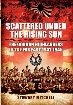 Scattered Under the Rising Sun: The Gordon Highlanders in the Far East 1941-1945