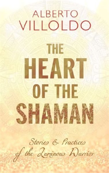 The Heart of the Shaman: Stories and Practices of the Luminous Warrior