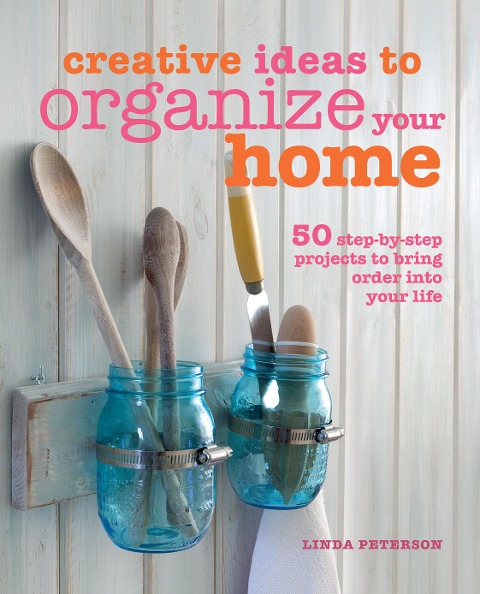Creative Ideas to Organize Your Home: 50 Step-By-Step Projects to Bring Order Into Your Life