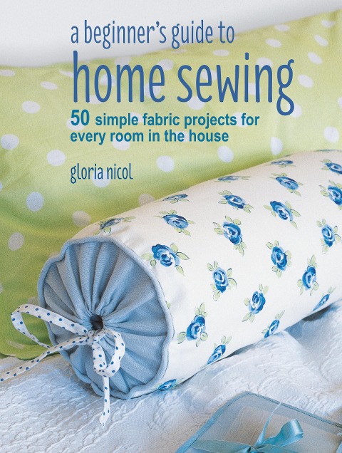 A Beginners Guide to Home Sewing: 50 Simple Fabric Projects for Every Room in the House