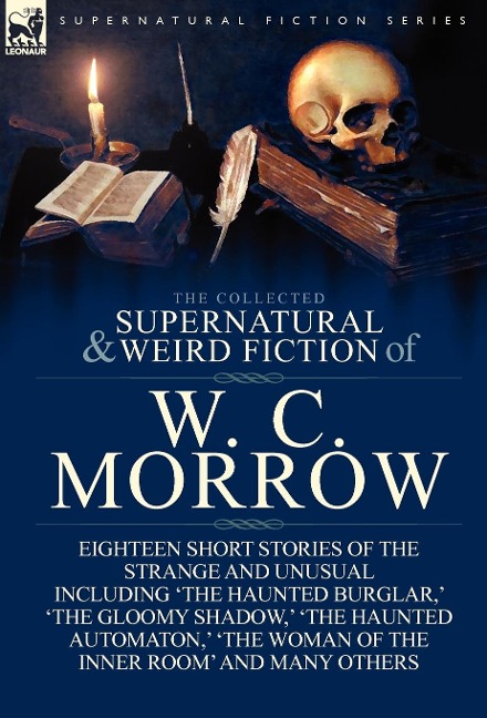 The Collected Supernatural and Weird Fiction of W. C. Morrow: Eighteen Short Stories of the Strange and Unusual Including 'The Haunted Burglar, ' 'The