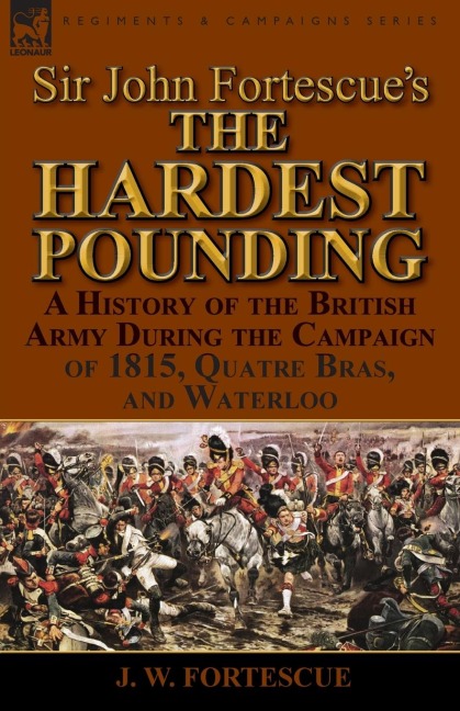 Sir John Fortescues The Hardest Pounding: A History of the British Army During the Campaign of 1815, Quatre Bras, and Waterloo