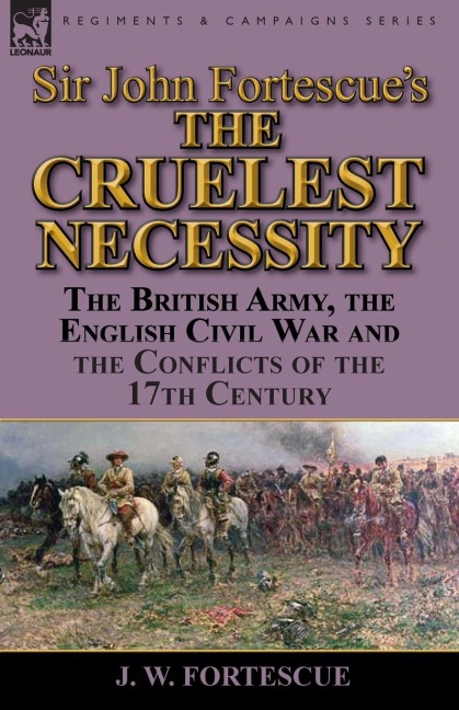 Sir John Fortescues The Cruelest Necessity: The British Army, the English Civil War and the Conflicts of the 17th Century