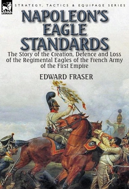 Napoleons Eagle Standards: the Story of the Creation, Defence and Loss of the Regimental Eagles