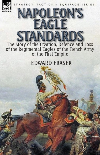 Napoleons Eagle Standards: the Story of the Creation, Defence and Loss of the Regimental Eagles