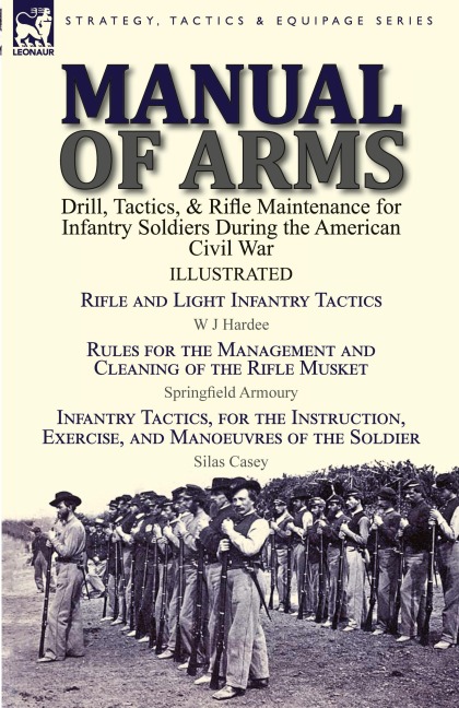 Manual of Arms: Drill, Tactics, & Rifle Maintenance for Infantry Soldiers During the American Civil War-Rifle and Light Infantry Tactics by W J Hardee, Rules for the Management and Cleaning of the Rifle Musket by Springfield Armoury & Infantry Tactics, fo
