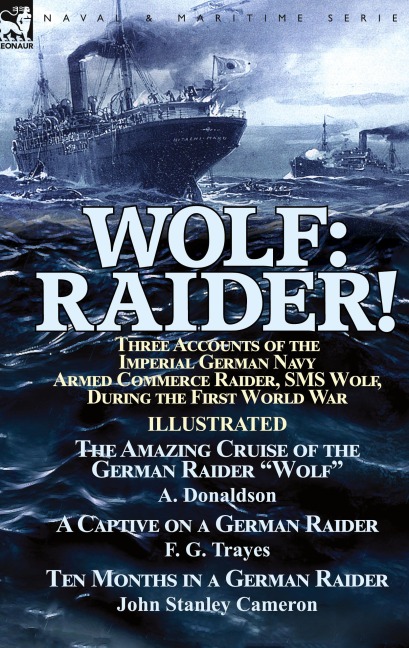 Wolf: Raider! Three Accounts of the Imperial German Navy Armed Commerce Raider, SMS Wolf, During the First World War-The Amazing Cruise of the German Raider Wolf by A. Donaldson, A Captive on a German Raider by F. G. Trayes & Ten Months in a German Raider