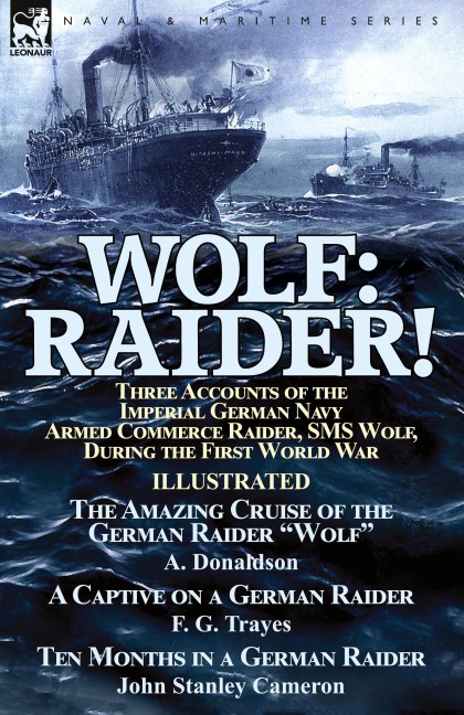 Wolf: Raider! Three Accounts of the Imperial German Navy Armed Commerce Raider, SMS Wolf, During the First World War-The Amazing Cruise of the German Raider Wolf by A. Donaldson, A Captive on a German Raider by F. G. Trayes & Ten Months in a German Raid