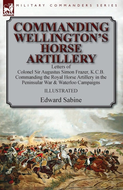 Commanding Wellingtons Horse Artillery: Letters of Colonel Sir Augustus Simon Frazer, K.C.B. Commanding the Royal Horse Artillery in the Peninsular War & Waterloo Campaigns